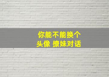 你能不能换个头像 撩妹对话